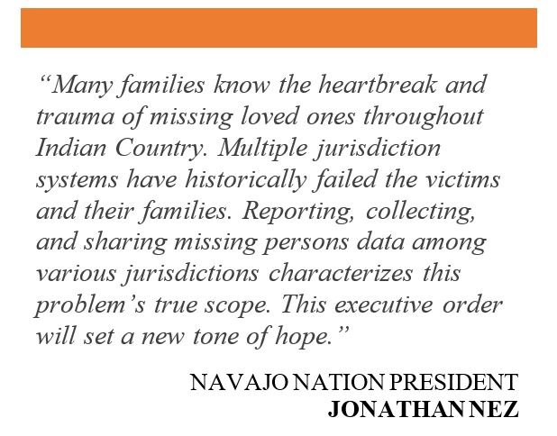 Many families know the heartbreak and trauma of missing loved ones throughout Indian Country. Multiple jurisdiction systems have historically failed the victims and their families. Reporting, collecting, and sharing missing persons data among various jurisdictions characterizes this problem’s true scope. This executive order will set a new tone of hope. Quote by Navajo Nation President Johnathan Nez