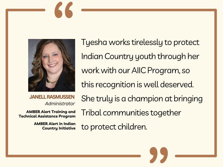 Photo of AATTAP Administrator Janell Rasmussen with this quote: "Tyesha works tirelessly to protect Indian Country youth through her work with our AIIC Program, so this recognition is well deserved. She truly is a champion at bringing Tribal communities together to protect children."