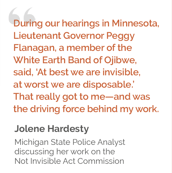 Display quote from Jolene Hardesty: "During our hearings in Minnesota, Lieutenant Governor Peggy Flanagan, a member of the White Earth Band of Ojibwe, said, 'At best we are invisible, at worst we are disposable.' That really got to me—and was the driving force of my work."