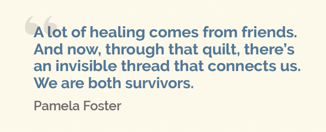 Display text with this quote from Pamela Foster: "A lot of healing comes from friends. And now, through that quilt, there's an invisible thread that connects us. We are both survivors."